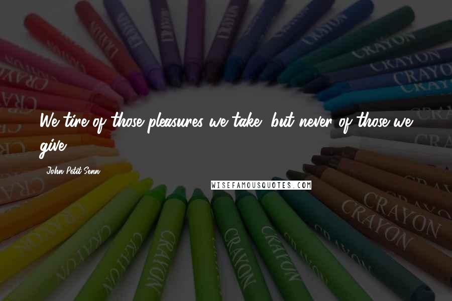 John Petit-Senn Quotes: We tire of those pleasures we take, but never of those we give.