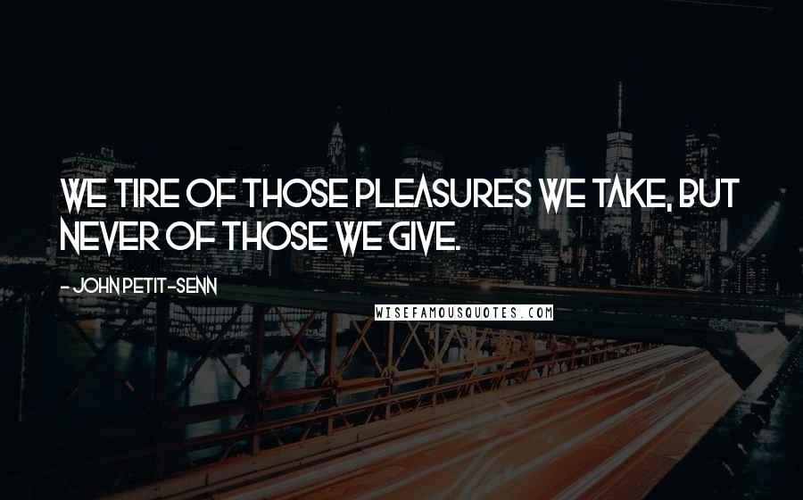 John Petit-Senn Quotes: We tire of those pleasures we take, but never of those we give.