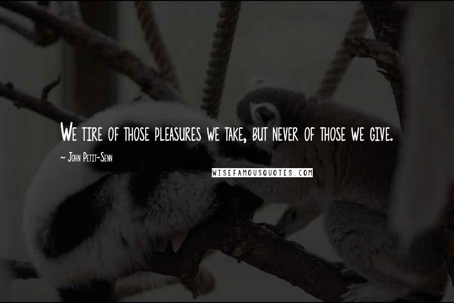 John Petit-Senn Quotes: We tire of those pleasures we take, but never of those we give.