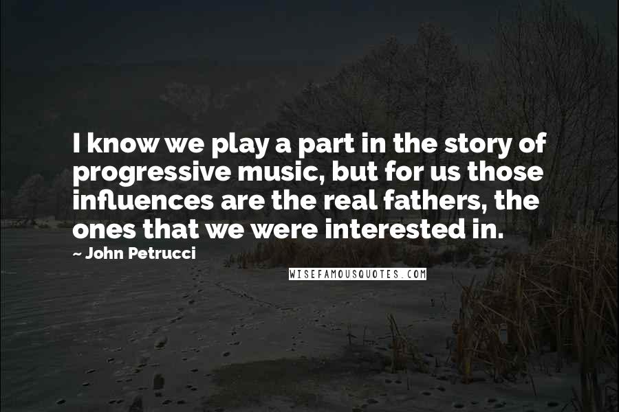 John Petrucci Quotes: I know we play a part in the story of progressive music, but for us those influences are the real fathers, the ones that we were interested in.
