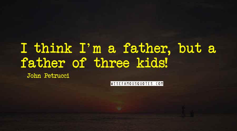 John Petrucci Quotes: I think I'm a father, but a father of three kids!