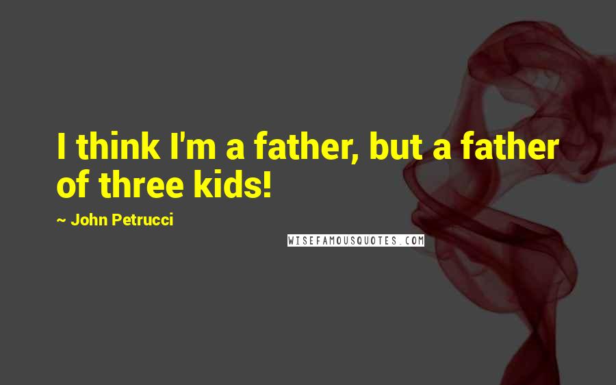 John Petrucci Quotes: I think I'm a father, but a father of three kids!