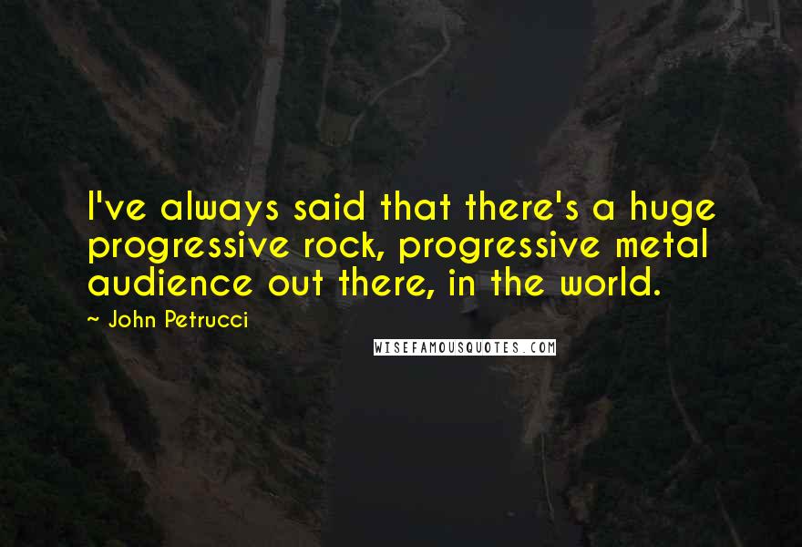 John Petrucci Quotes: I've always said that there's a huge progressive rock, progressive metal audience out there, in the world.