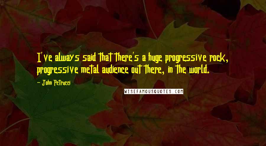 John Petrucci Quotes: I've always said that there's a huge progressive rock, progressive metal audience out there, in the world.