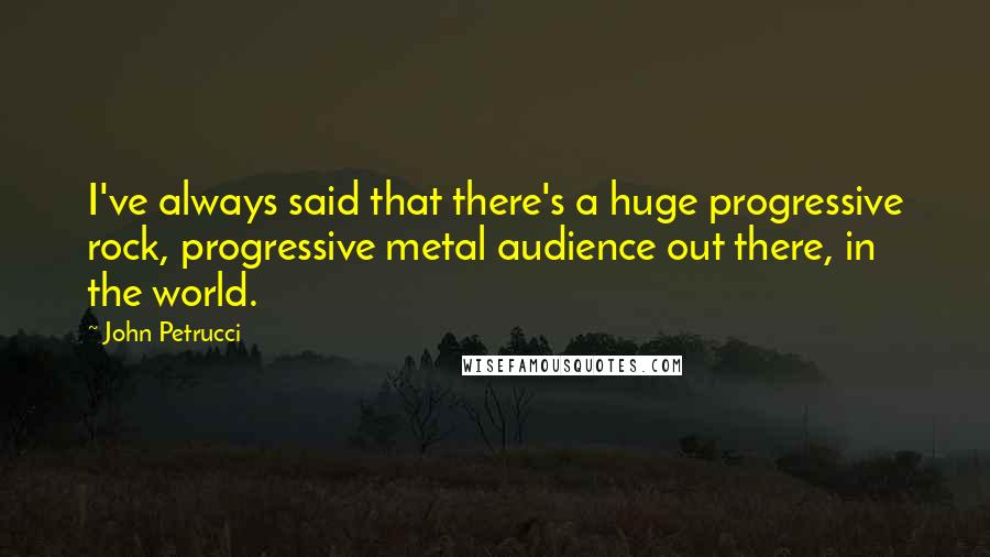 John Petrucci Quotes: I've always said that there's a huge progressive rock, progressive metal audience out there, in the world.