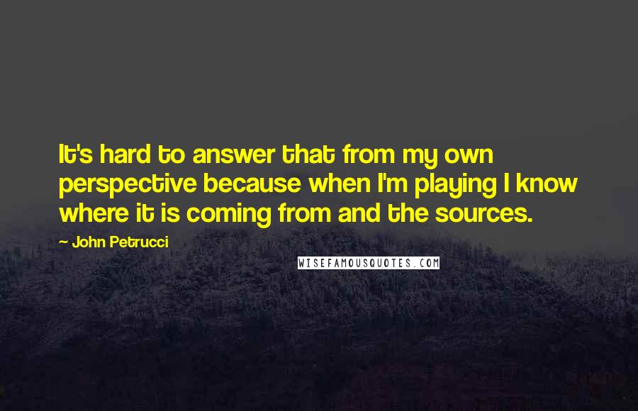 John Petrucci Quotes: It's hard to answer that from my own perspective because when I'm playing I know where it is coming from and the sources.