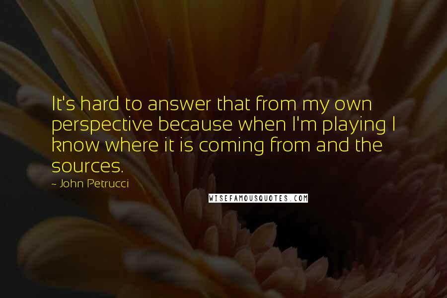 John Petrucci Quotes: It's hard to answer that from my own perspective because when I'm playing I know where it is coming from and the sources.