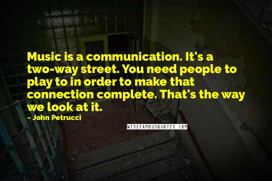 John Petrucci Quotes: Music is a communication. It's a two-way street. You need people to play to in order to make that connection complete. That's the way we look at it.