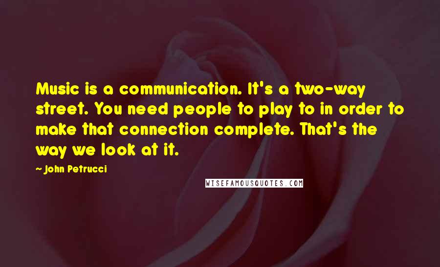 John Petrucci Quotes: Music is a communication. It's a two-way street. You need people to play to in order to make that connection complete. That's the way we look at it.