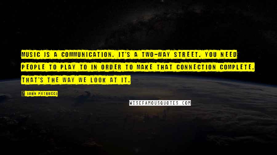 John Petrucci Quotes: Music is a communication. It's a two-way street. You need people to play to in order to make that connection complete. That's the way we look at it.