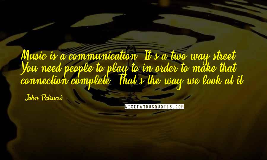 John Petrucci Quotes: Music is a communication. It's a two-way street. You need people to play to in order to make that connection complete. That's the way we look at it.