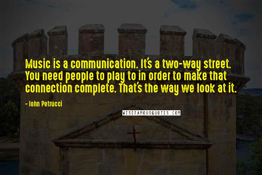 John Petrucci Quotes: Music is a communication. It's a two-way street. You need people to play to in order to make that connection complete. That's the way we look at it.
