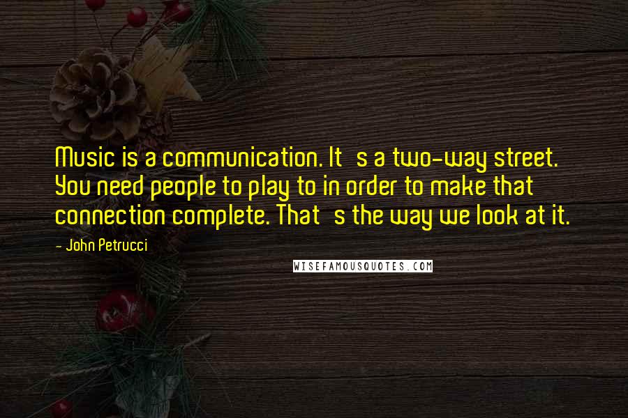 John Petrucci Quotes: Music is a communication. It's a two-way street. You need people to play to in order to make that connection complete. That's the way we look at it.