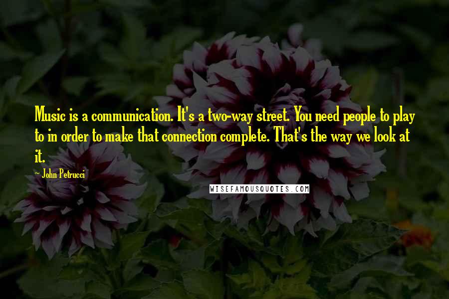 John Petrucci Quotes: Music is a communication. It's a two-way street. You need people to play to in order to make that connection complete. That's the way we look at it.