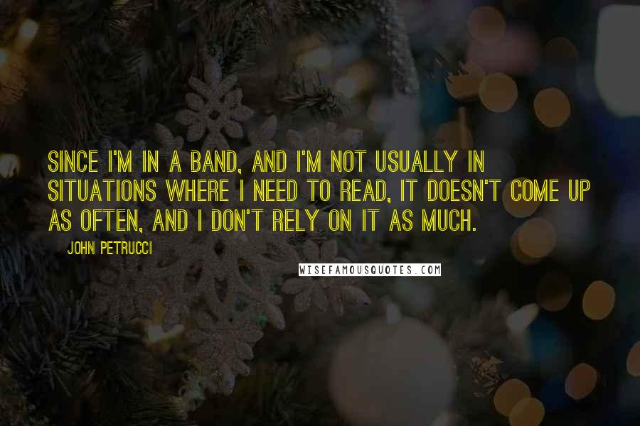 John Petrucci Quotes: Since I'm in a band, and I'm not usually in situations where I need to read, it doesn't come up as often, and I don't rely on it as much.
