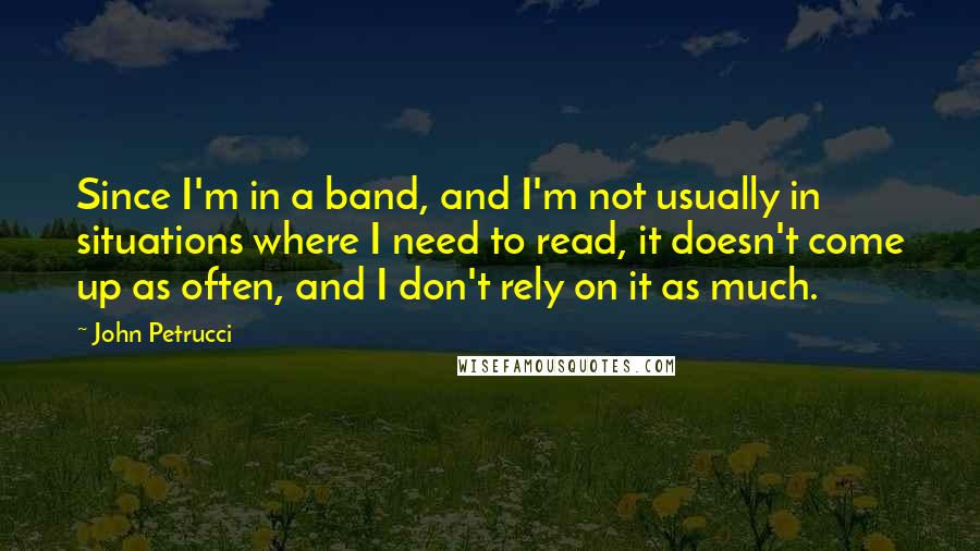 John Petrucci Quotes: Since I'm in a band, and I'm not usually in situations where I need to read, it doesn't come up as often, and I don't rely on it as much.