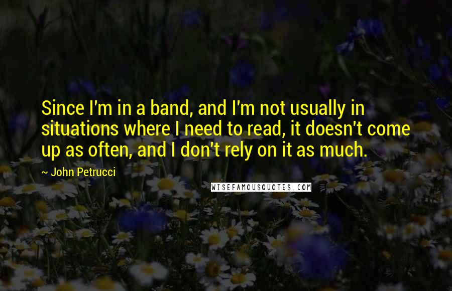 John Petrucci Quotes: Since I'm in a band, and I'm not usually in situations where I need to read, it doesn't come up as often, and I don't rely on it as much.