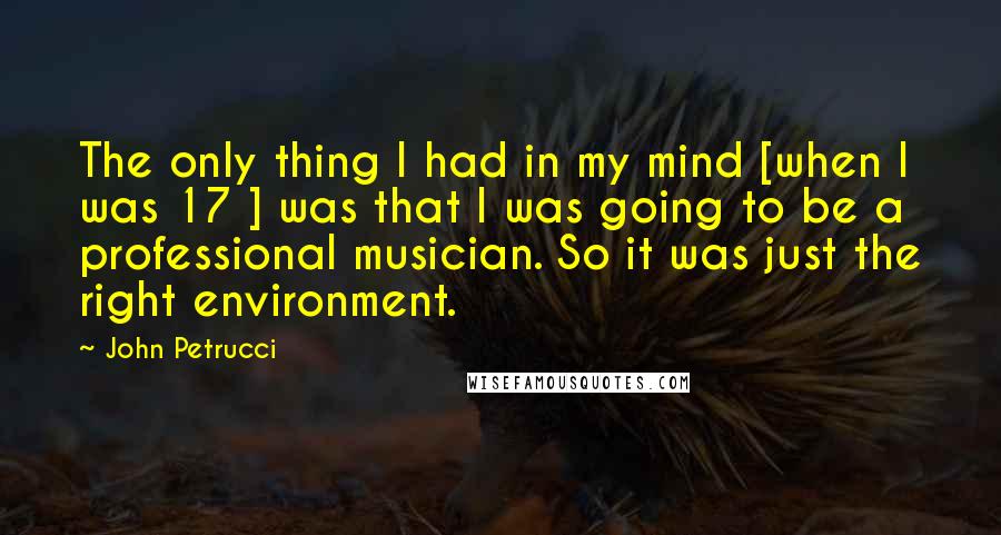 John Petrucci Quotes: The only thing I had in my mind [when I was 17 ] was that I was going to be a professional musician. So it was just the right environment.