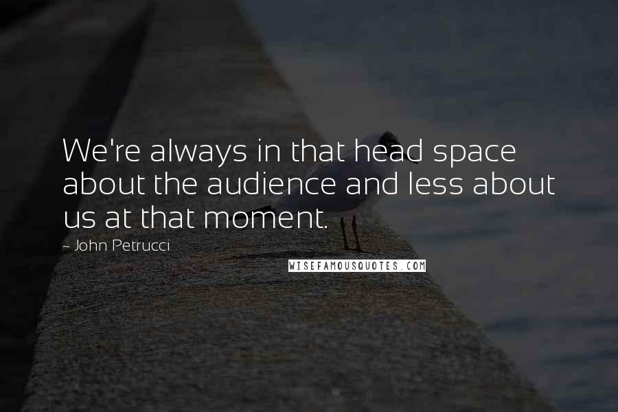 John Petrucci Quotes: We're always in that head space about the audience and less about us at that moment.