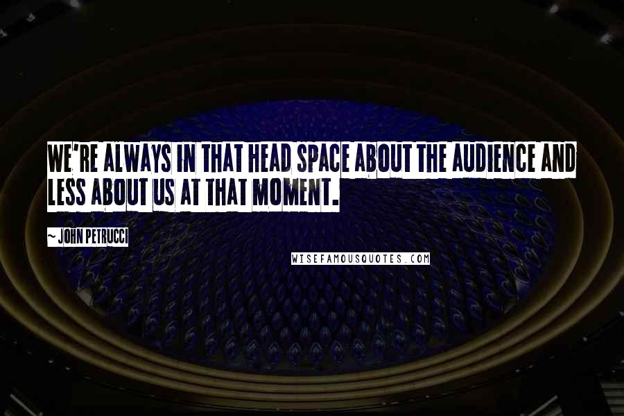 John Petrucci Quotes: We're always in that head space about the audience and less about us at that moment.