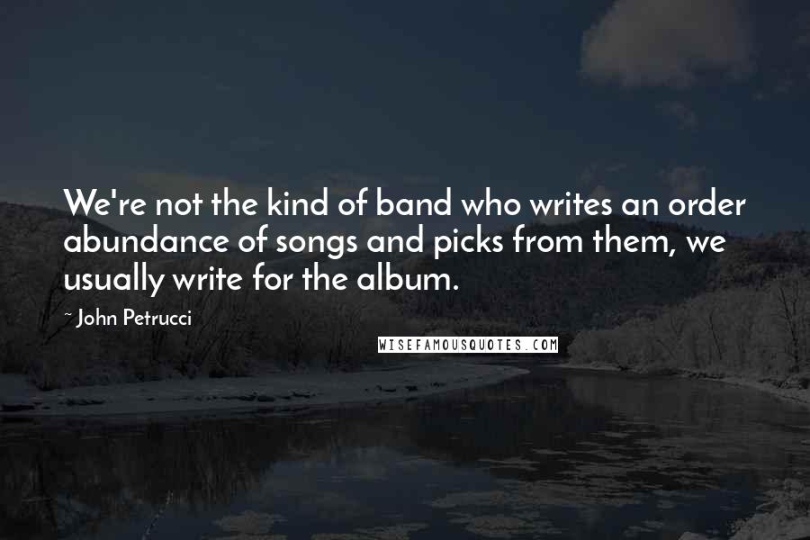 John Petrucci Quotes: We're not the kind of band who writes an order abundance of songs and picks from them, we usually write for the album.