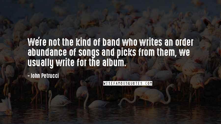 John Petrucci Quotes: We're not the kind of band who writes an order abundance of songs and picks from them, we usually write for the album.