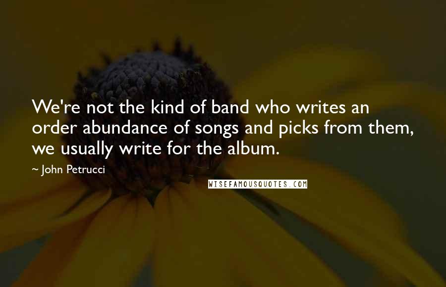 John Petrucci Quotes: We're not the kind of band who writes an order abundance of songs and picks from them, we usually write for the album.