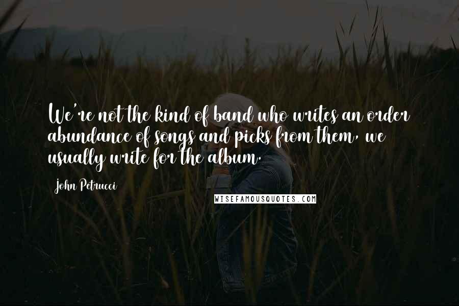 John Petrucci Quotes: We're not the kind of band who writes an order abundance of songs and picks from them, we usually write for the album.