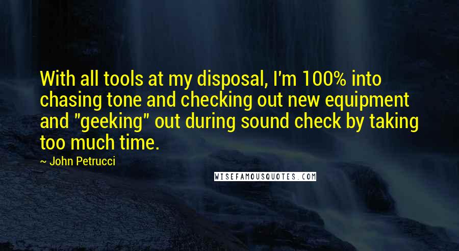 John Petrucci Quotes: With all tools at my disposal, I'm 100% into chasing tone and checking out new equipment and "geeking" out during sound check by taking too much time.