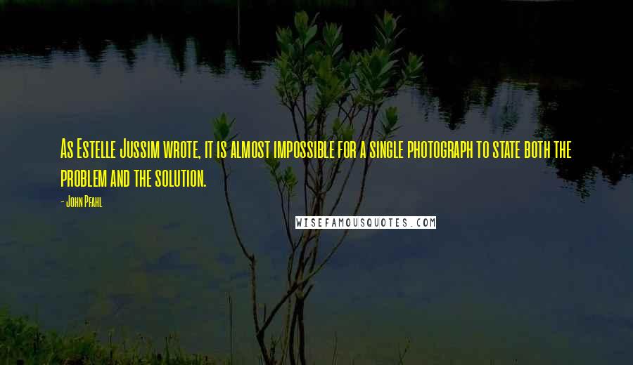 John Pfahl Quotes: As Estelle Jussim wrote, it is almost impossible for a single photograph to state both the problem and the solution.