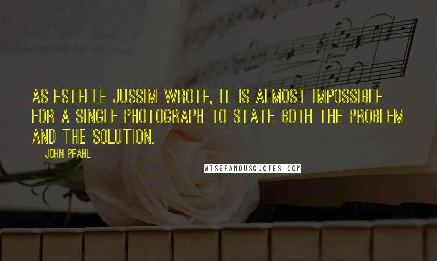 John Pfahl Quotes: As Estelle Jussim wrote, it is almost impossible for a single photograph to state both the problem and the solution.