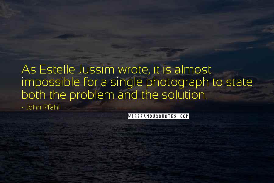 John Pfahl Quotes: As Estelle Jussim wrote, it is almost impossible for a single photograph to state both the problem and the solution.