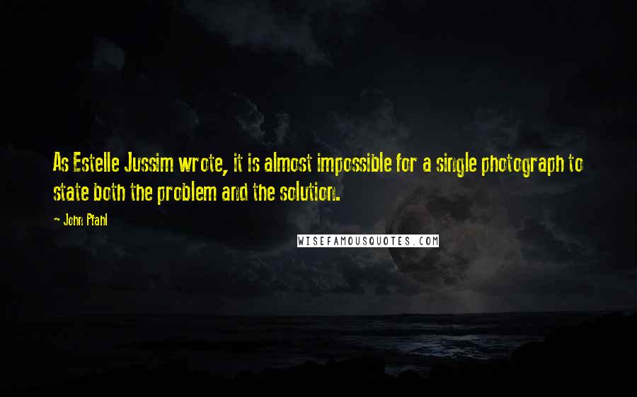 John Pfahl Quotes: As Estelle Jussim wrote, it is almost impossible for a single photograph to state both the problem and the solution.