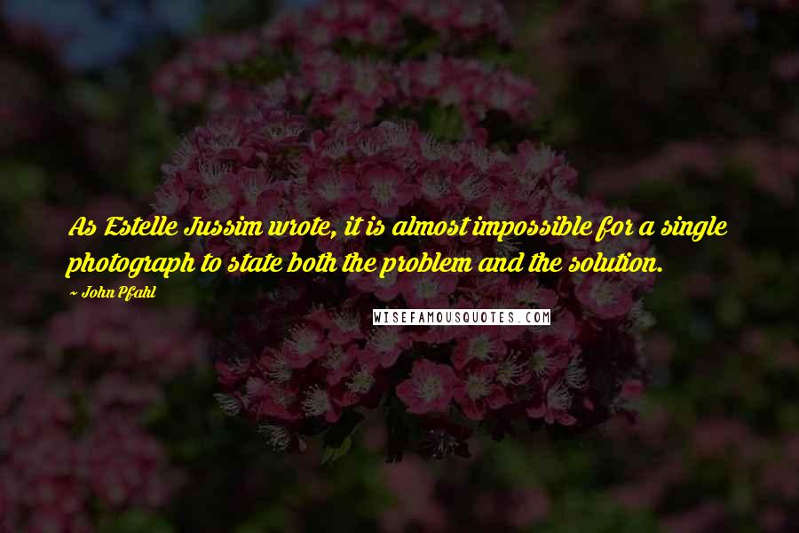 John Pfahl Quotes: As Estelle Jussim wrote, it is almost impossible for a single photograph to state both the problem and the solution.