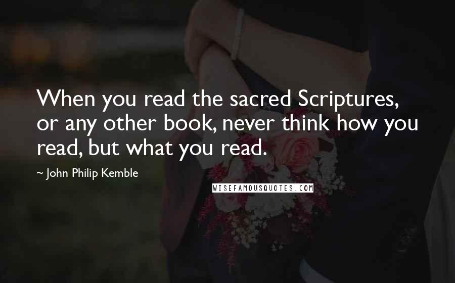 John Philip Kemble Quotes: When you read the sacred Scriptures, or any other book, never think how you read, but what you read.