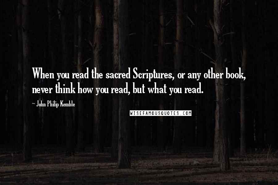 John Philip Kemble Quotes: When you read the sacred Scriptures, or any other book, never think how you read, but what you read.