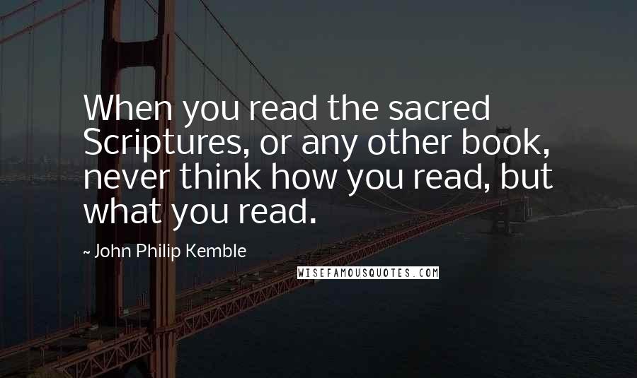 John Philip Kemble Quotes: When you read the sacred Scriptures, or any other book, never think how you read, but what you read.