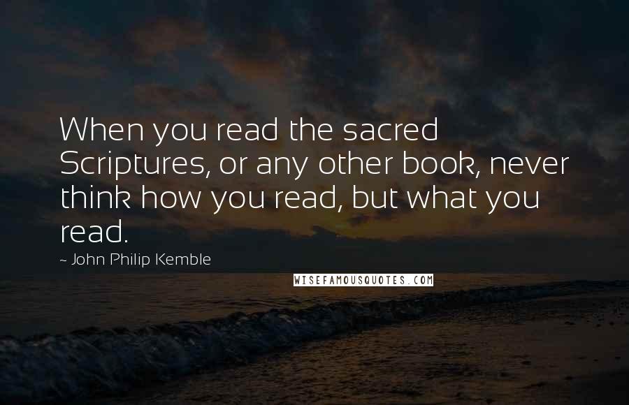 John Philip Kemble Quotes: When you read the sacred Scriptures, or any other book, never think how you read, but what you read.