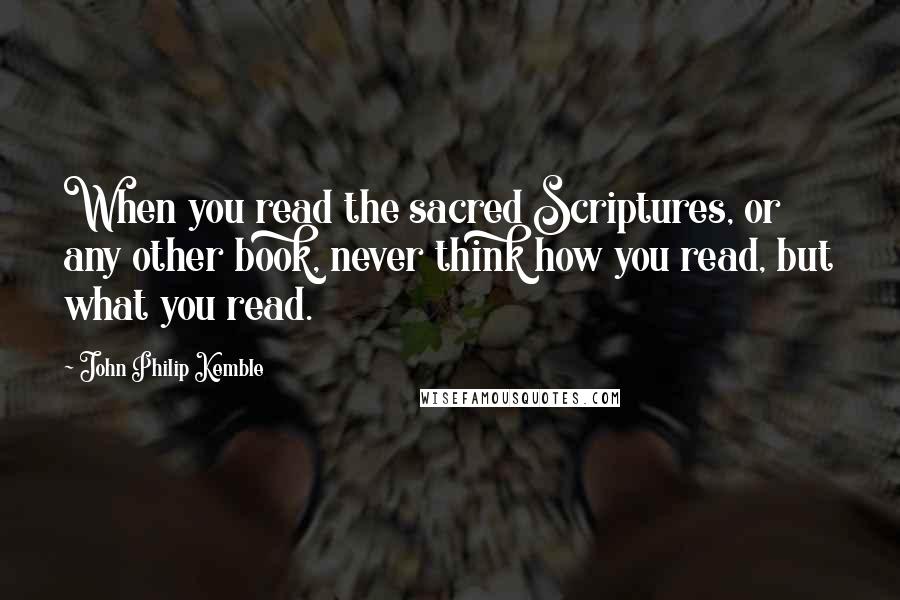 John Philip Kemble Quotes: When you read the sacred Scriptures, or any other book, never think how you read, but what you read.