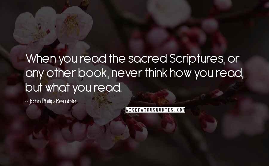 John Philip Kemble Quotes: When you read the sacred Scriptures, or any other book, never think how you read, but what you read.