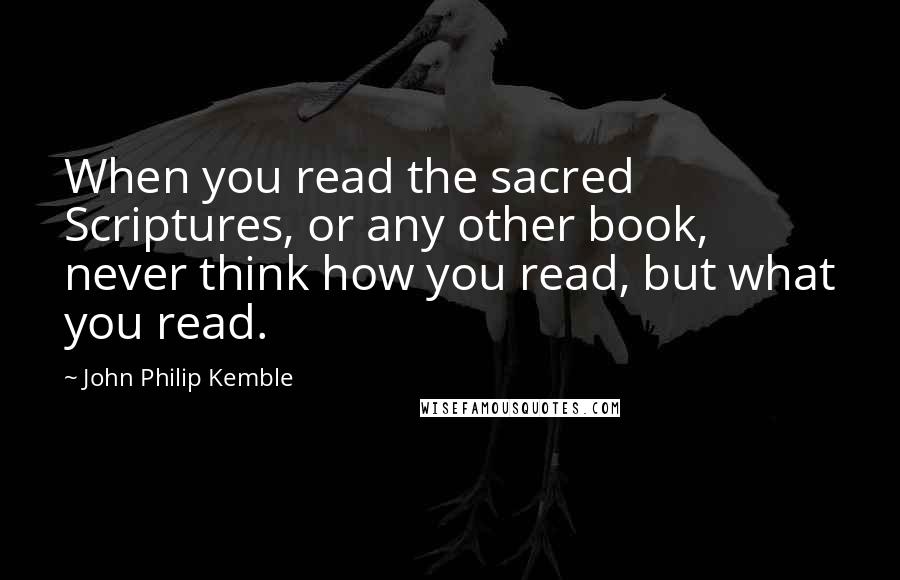 John Philip Kemble Quotes: When you read the sacred Scriptures, or any other book, never think how you read, but what you read.