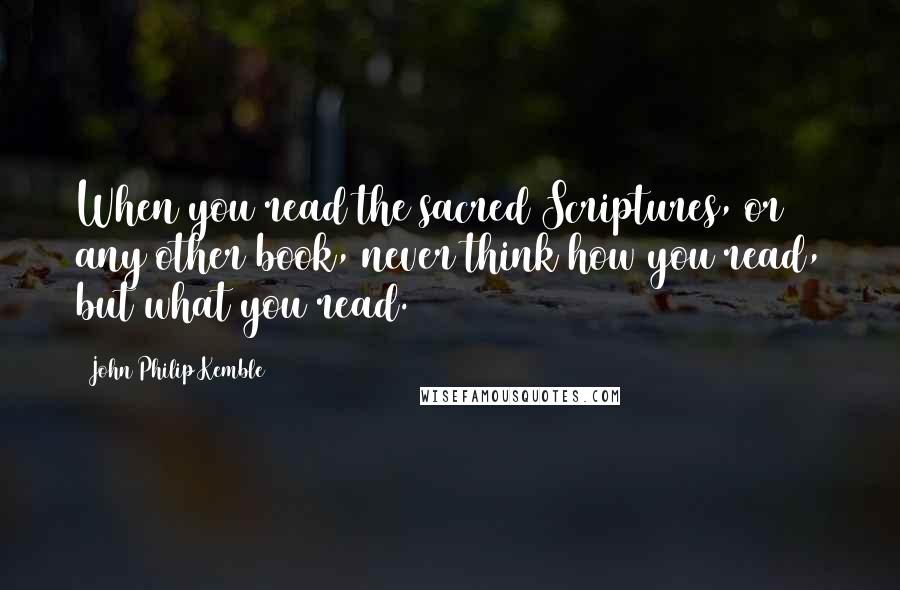John Philip Kemble Quotes: When you read the sacred Scriptures, or any other book, never think how you read, but what you read.