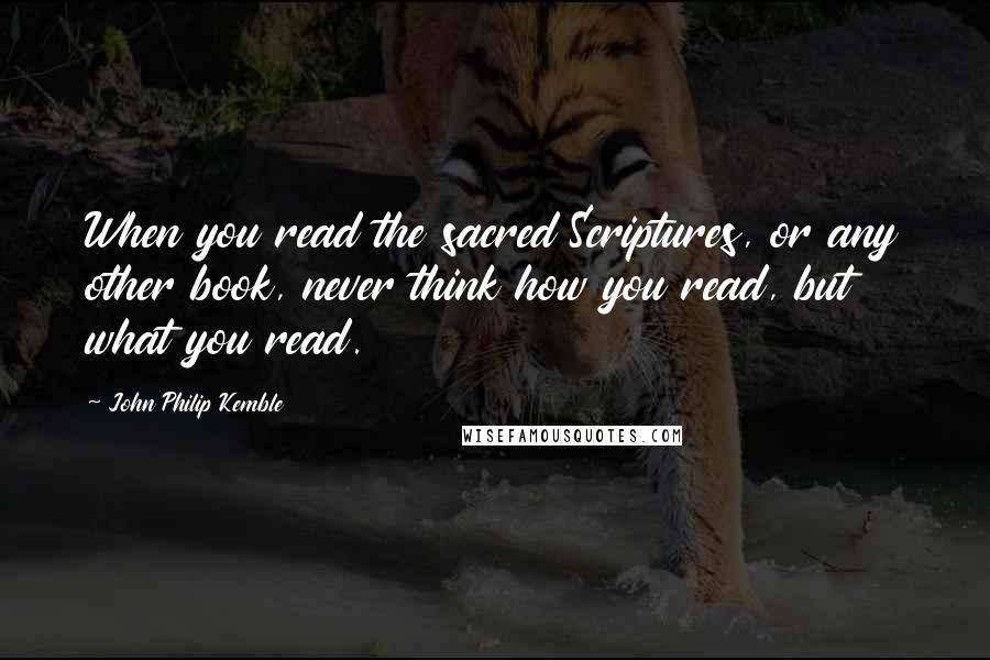 John Philip Kemble Quotes: When you read the sacred Scriptures, or any other book, never think how you read, but what you read.