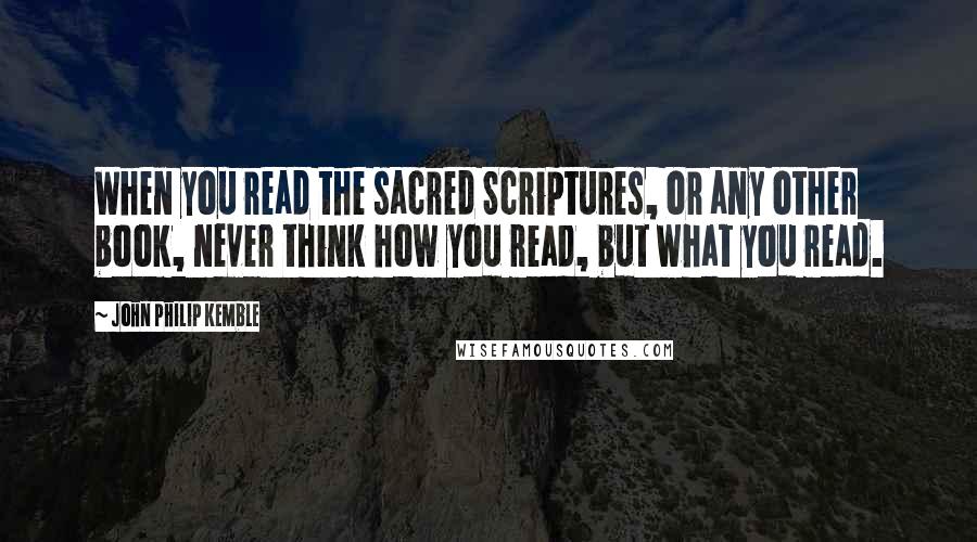 John Philip Kemble Quotes: When you read the sacred Scriptures, or any other book, never think how you read, but what you read.