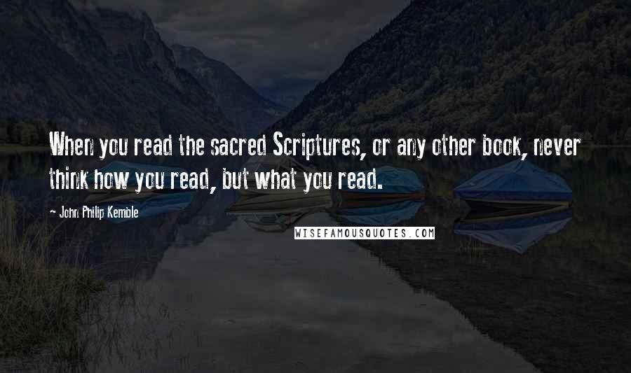 John Philip Kemble Quotes: When you read the sacred Scriptures, or any other book, never think how you read, but what you read.
