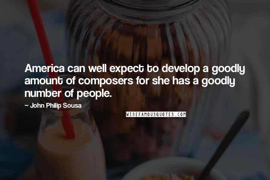 John Philip Sousa Quotes: America can well expect to develop a goodly amount of composers for she has a goodly number of people.