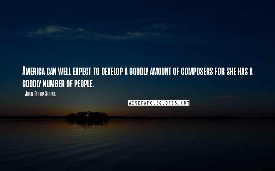 John Philip Sousa Quotes: America can well expect to develop a goodly amount of composers for she has a goodly number of people.
