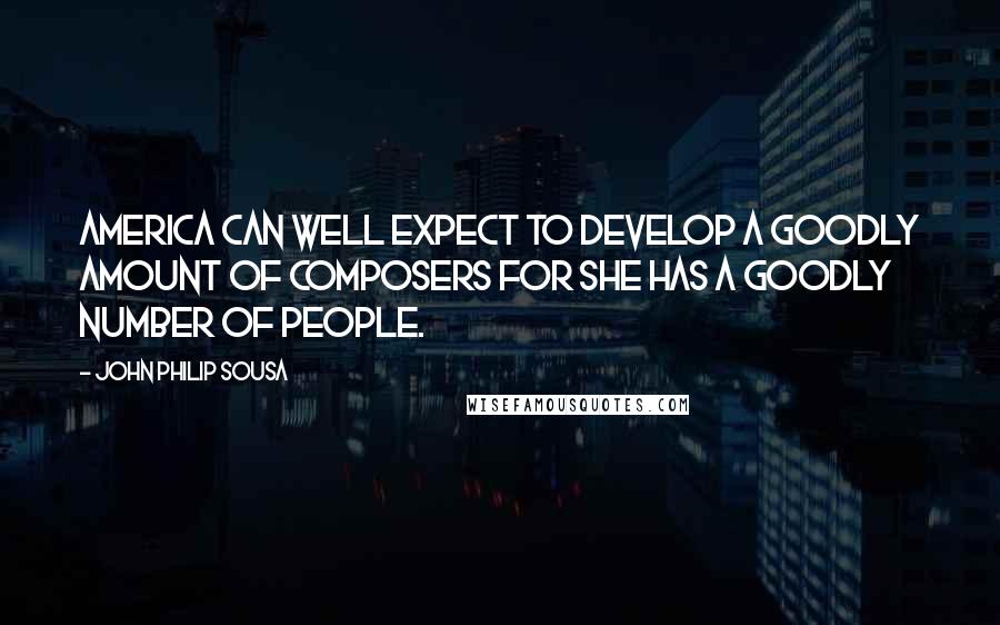 John Philip Sousa Quotes: America can well expect to develop a goodly amount of composers for she has a goodly number of people.