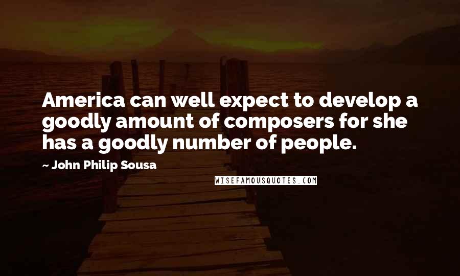 John Philip Sousa Quotes: America can well expect to develop a goodly amount of composers for she has a goodly number of people.