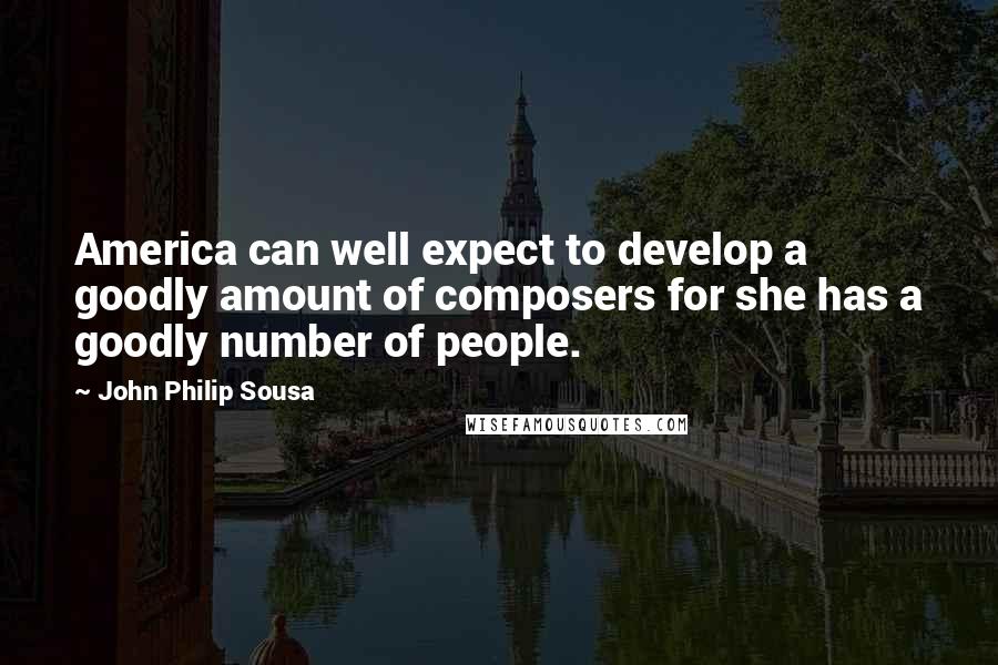 John Philip Sousa Quotes: America can well expect to develop a goodly amount of composers for she has a goodly number of people.